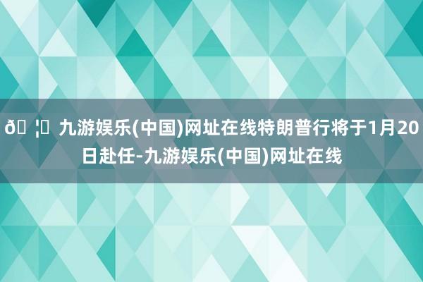 🦄九游娱乐(中国)网址在线特朗普行将于1月20日赴任-九游娱乐(中国)网址在线