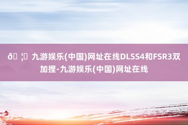 🦄九游娱乐(中国)网址在线DLSS4和FSR3双加捏-九游娱乐(中国)网址在线