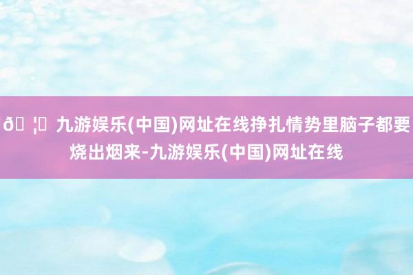 🦄九游娱乐(中国)网址在线挣扎情势里脑子都要烧出烟来-九游娱乐(中国)网址在线