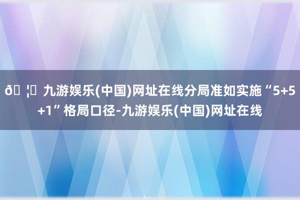 🦄九游娱乐(中国)网址在线分局准如实施“5+5+1”格局口径-九游娱乐(中国)网址在线