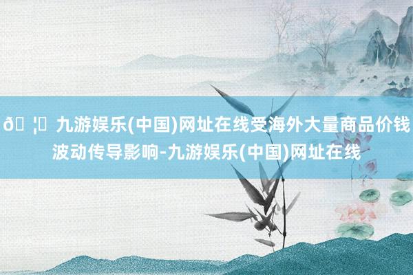 🦄九游娱乐(中国)网址在线受海外大量商品价钱波动传导影响-九游娱乐(中国)网址在线