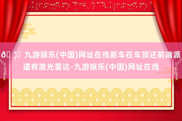 🦄九游娱乐(中国)网址在线新车在车顶还前端派遣有激光雷达-九游娱乐(中国)网址在线
