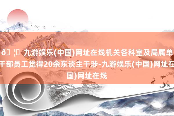 🦄九游娱乐(中国)网址在线机关各科室及局属单元干部员工觉得20余东谈主干涉-九游娱乐(中国)网址在线