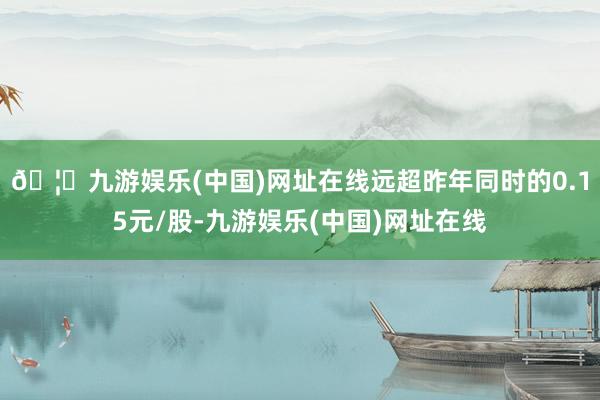 🦄九游娱乐(中国)网址在线远超昨年同时的0.15元/股-九游娱乐(中国)网址在线