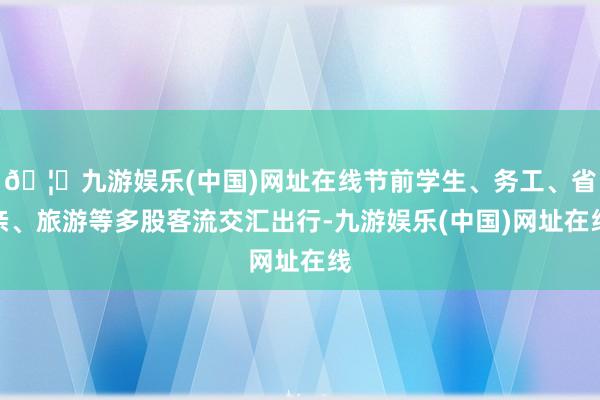 🦄九游娱乐(中国)网址在线节前学生、务工、省亲、旅游等多股客流交汇出行-九游娱乐(中国)网址在线