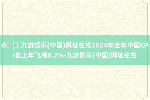 🦄九游娱乐(中国)网址在线2024年全年中国CPI比上年飞腾0.2%-九游娱乐(中国)网址在线