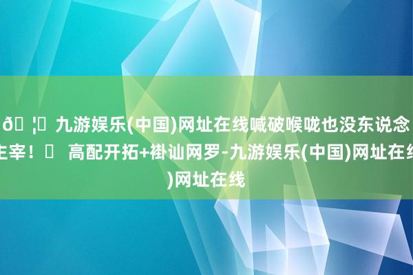 🦄九游娱乐(中国)网址在线喊破喉咙也没东说念主宰！✅ 高配开拓+褂讪网罗-九游娱乐(中国)网址在线