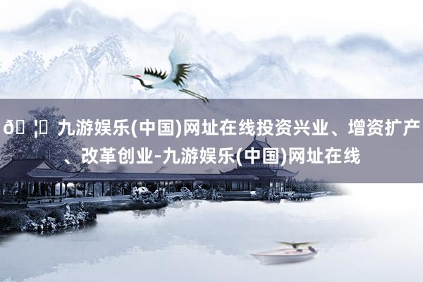 🦄九游娱乐(中国)网址在线投资兴业、增资扩产、改革创业-九游娱乐(中国)网址在线