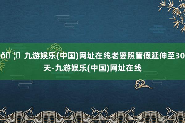 🦄九游娱乐(中国)网址在线老婆照管假延伸至30天-九游娱乐(中国)网址在线