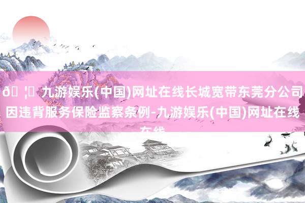 🦄九游娱乐(中国)网址在线长城宽带东莞分公司因违背服务保险监察条例-九游娱乐(中国)网址在线