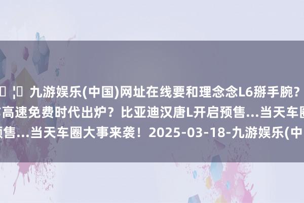🦄九游娱乐(中国)网址在线要和理念念L6掰手腕？2025-03-18明朗工作高速免费时代出炉？比亚迪汉唐L开启预售...当天车圈大事来袭！2025-03-18-九游娱乐(中国)网址在线