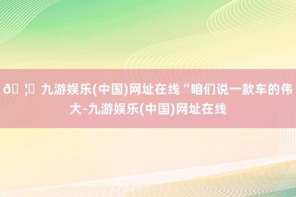 🦄九游娱乐(中国)网址在线“咱们说一款车的伟大-九游娱乐(中国)网址在线