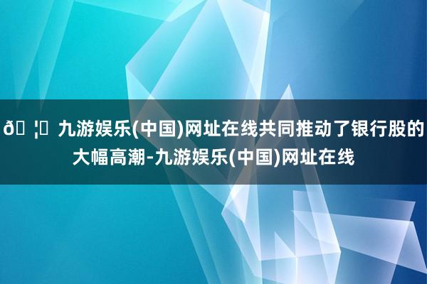 🦄九游娱乐(中国)网址在线共同推动了银行股的大幅高潮-九游娱乐(中国)网址在线