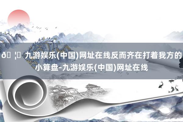 🦄九游娱乐(中国)网址在线反而齐在打着我方的小算盘-九游娱乐(中国)网址在线