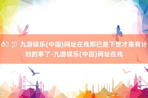 🦄九游娱乐(中国)网址在线那已是下世才需有计划的事了-九游娱乐(中国)网址在线