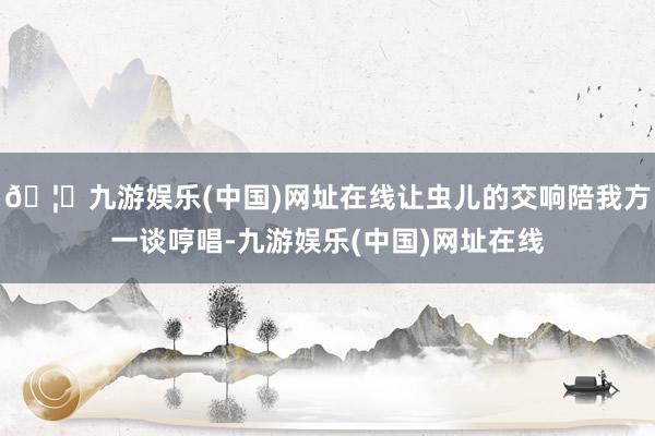 🦄九游娱乐(中国)网址在线让虫儿的交响陪我方一谈哼唱-九游娱乐(中国)网址在线