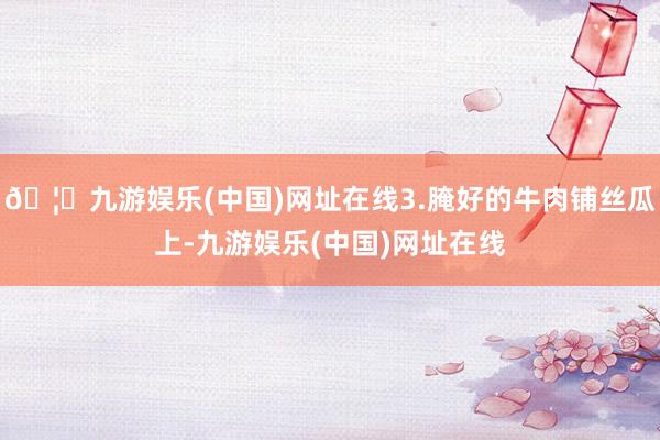 🦄九游娱乐(中国)网址在线3.腌好的牛肉铺丝瓜上-九游娱乐(中国)网址在线