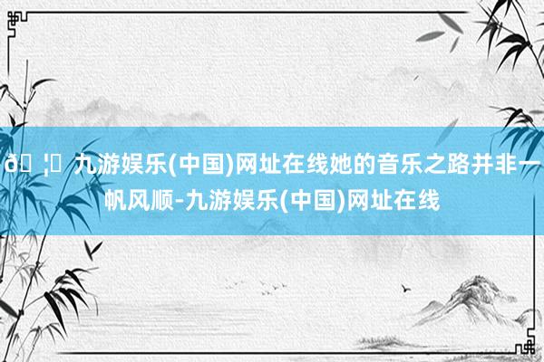 🦄九游娱乐(中国)网址在线她的音乐之路并非一帆风顺-九游娱乐(中国)网址在线