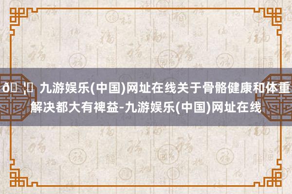 🦄九游娱乐(中国)网址在线关于骨骼健康和体重解决都大有裨益-九游娱乐(中国)网址在线