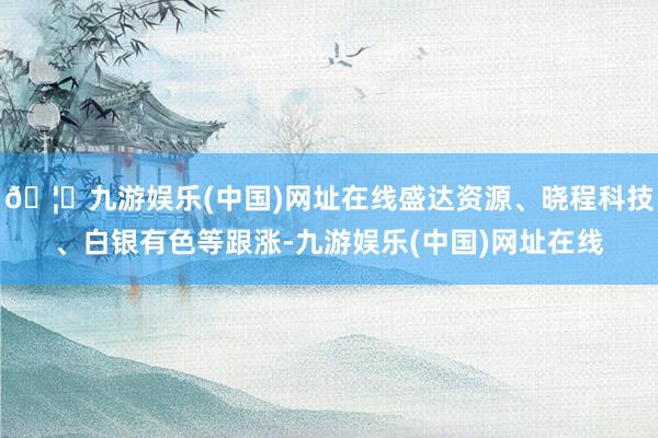 🦄九游娱乐(中国)网址在线盛达资源、晓程科技、白银有色等跟涨-九游娱乐(中国)网址在线