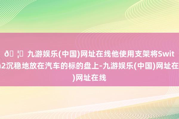 🦄九游娱乐(中国)网址在线他使用支架将Switch2沉稳地放在汽车的标的盘上-九游娱乐(中国)网址在线