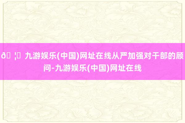 🦄九游娱乐(中国)网址在线从严加强对干部的顾问-九游娱乐(中国)网址在线