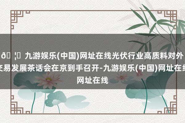 🦄九游娱乐(中国)网址在线光伏行业高质料对外交易发展茶话会在京到手召开-九游娱乐(中国)网址在线