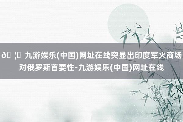 🦄九游娱乐(中国)网址在线突显出印度军火商场对俄罗斯首要性-九游娱乐(中国)网址在线