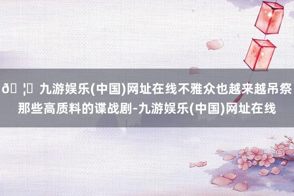 🦄九游娱乐(中国)网址在线不雅众也越来越吊祭那些高质料的谍战剧-九游娱乐(中国)网址在线