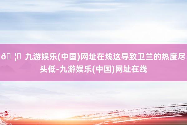 🦄九游娱乐(中国)网址在线这导致卫兰的热度尽头低-九游娱乐(中国)网址在线