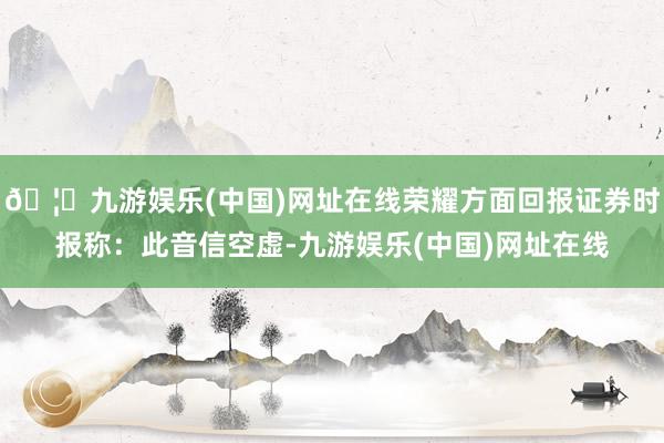 🦄九游娱乐(中国)网址在线荣耀方面回报证券时报称：此音信空虚-九游娱乐(中国)网址在线
