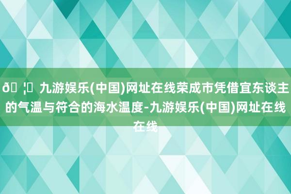 🦄九游娱乐(中国)网址在线荣成市凭借宜东谈主的气温与符合的海水温度-九游娱乐(中国)网址在线