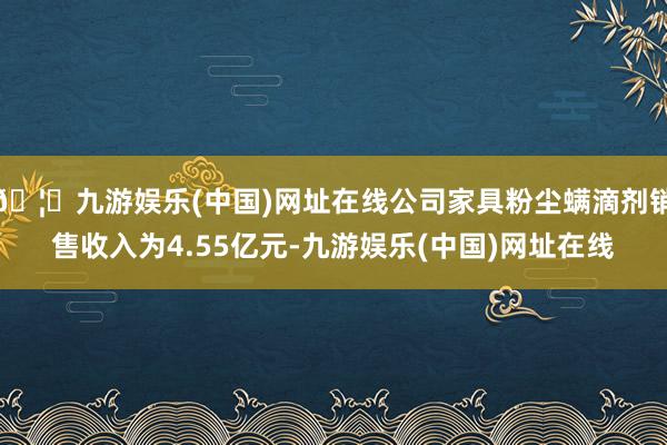 🦄九游娱乐(中国)网址在线公司家具粉尘螨滴剂销售收入为4.55亿元-九游娱乐(中国)网址在线