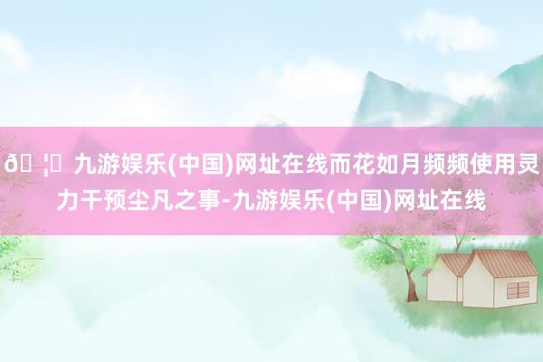 🦄九游娱乐(中国)网址在线而花如月频频使用灵力干预尘凡之事-九游娱乐(中国)网址在线