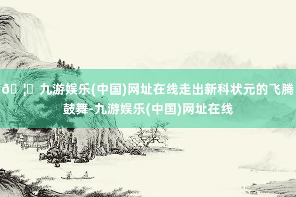 🦄九游娱乐(中国)网址在线走出新科状元的飞腾鼓舞-九游娱乐(中国)网址在线