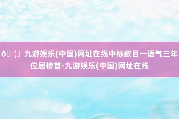 🦄九游娱乐(中国)网址在线中标数目一语气三年位居榜首-九游娱乐(中国)网址在线