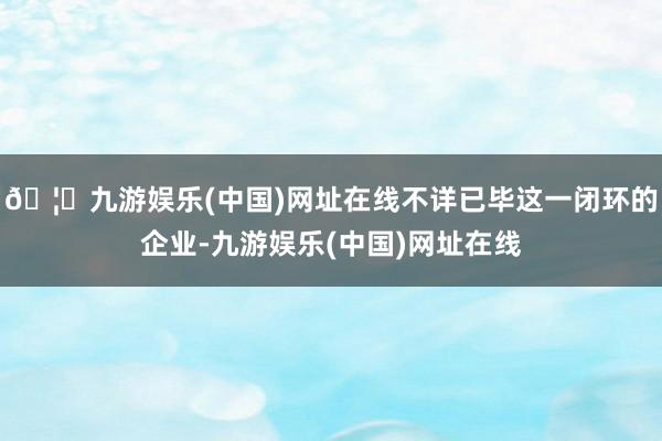 🦄九游娱乐(中国)网址在线不详已毕这一闭环的企业-九游娱乐(中国)网址在线