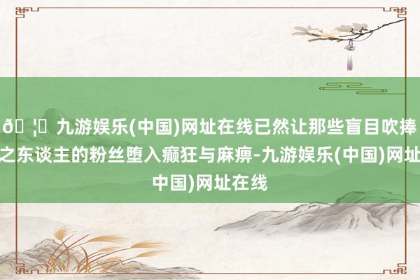 🦄九游娱乐(中国)网址在线已然让那些盲目吹捧大将之东谈主的粉丝堕入癫狂与麻痹-九游娱乐(中国)网址在线