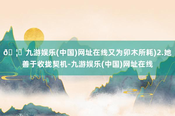 🦄九游娱乐(中国)网址在线又为卯木所耗)2.她善于收拢契机-九游娱乐(中国)网址在线