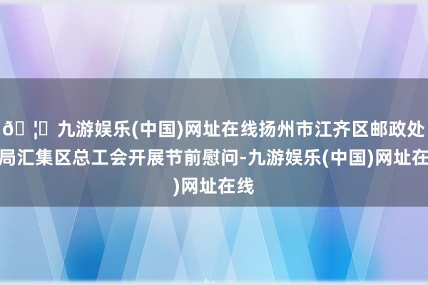 🦄九游娱乐(中国)网址在线扬州市江齐区邮政处理局汇集区总工会开展节前慰问-九游娱乐(中国)网址在线