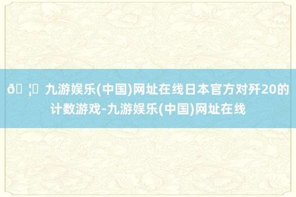 🦄九游娱乐(中国)网址在线日本官方对歼20的计数游戏-九游娱乐(中国)网址在线