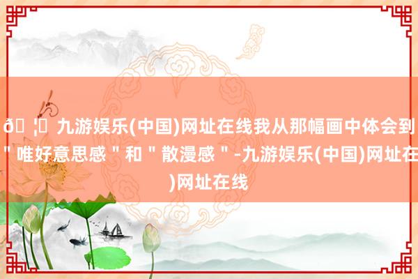 🦄九游娱乐(中国)网址在线我从那幅画中体会到了＂唯好意思感＂和＂散漫感＂-九游娱乐(中国)网址在线