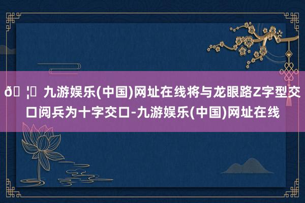 🦄九游娱乐(中国)网址在线将与龙眼路Z字型交口阅兵为十字交口-九游娱乐(中国)网址在线
