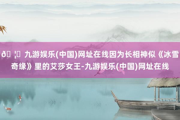 🦄九游娱乐(中国)网址在线因为长相神似《冰雪奇缘》里的艾莎女王-九游娱乐(中国)网址在线