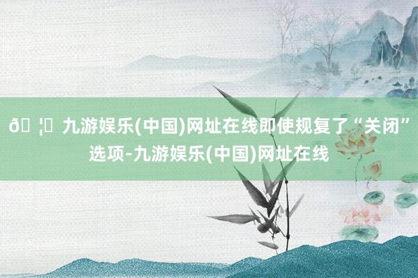 🦄九游娱乐(中国)网址在线即使规复了“关闭”选项-九游娱乐(中国)网址在线