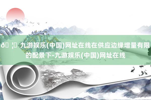🦄九游娱乐(中国)网址在线在供应边缘增量有限的配景下-九游娱乐(中国)网址在线