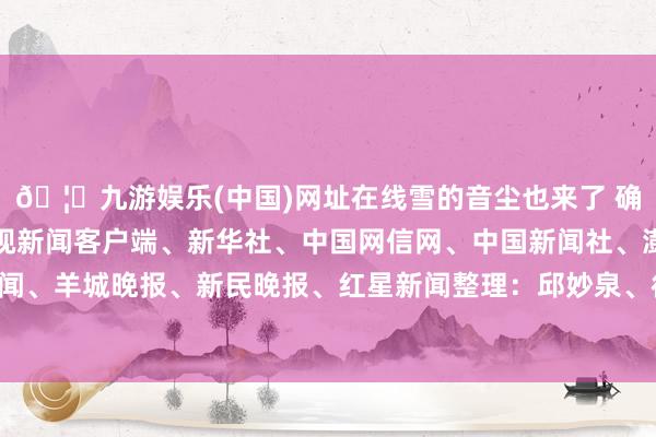 🦄九游娱乐(中国)网址在线雪的音尘也来了 确定开头：紫牛新闻、央视新闻客户端、新华社、中国网信网、中国新闻社、澎湃新闻、羊城晚报、新民晚报、红星新闻整理：邱妙泉、徐小梦-九游娱乐(中国)网址在线