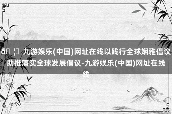 🦄九游娱乐(中国)网址在线以践行全球娴雅倡议助推落实全球发展倡议-九游娱乐(中国)网址在线