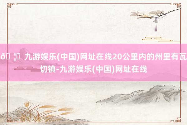 🦄九游娱乐(中国)网址在线20公里内的州里有瓦切镇-九游娱乐(中国)网址在线