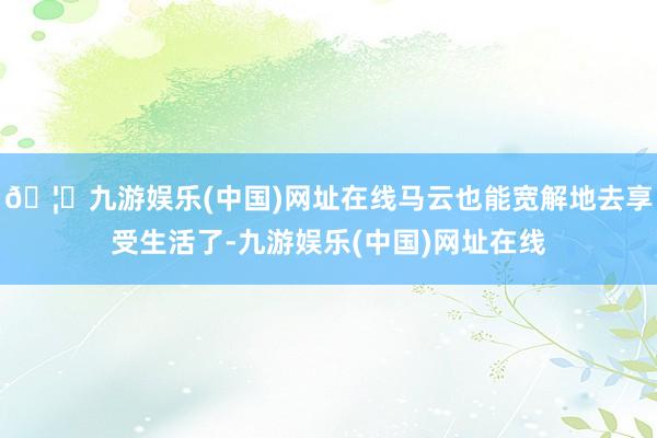 🦄九游娱乐(中国)网址在线马云也能宽解地去享受生活了-九游娱乐(中国)网址在线